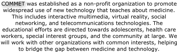 COMMET was established as a non-profit organization to promote widespread use of new technology that teaches about medicine. This includes interactive multimedia, virtual reality, social networking, and telecommunications technologies. The educational efforts are directed towards adolescents, health care workers, special interest groups, and the community at large. We will work with other organizations with common interests, helping to bridge the gap between medicine and technology.